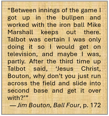 Quote from page 172 of Jim Bouton’s book, Ball Four. “Between innings of the game I got up in the bullpen and worked with the iron ball Mike Marshall keeps out there. Talbot was certain I was only doing it so I would get on television, and maybe I was, partly. After the third time up Talbot said, ‘Jesus Christ, Bouton, why don’t you just run across the field and slide into second base and get it over with?’”